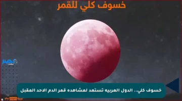 خسوف كلي.. الدول العربية تستعد لمشاهدة قمر الدم الأحد المقبل